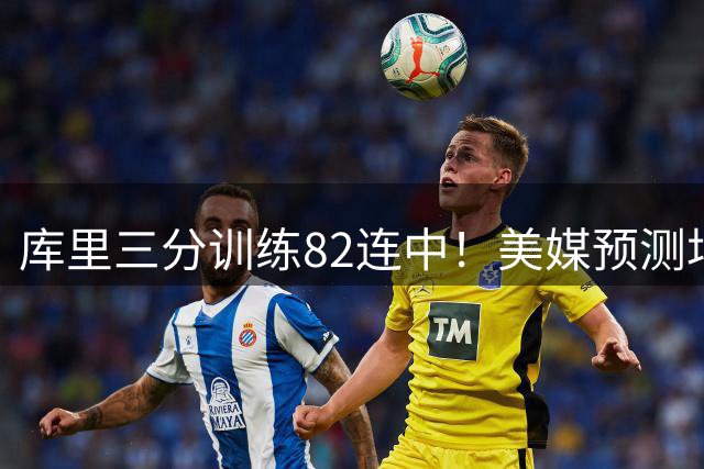 库里三分训练82连中！美媒预测场均23.4分 38岁再拿1.37亿不算贵